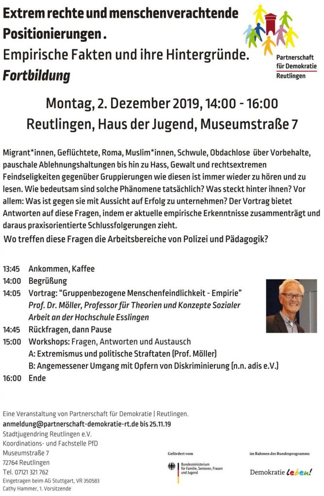 am Montag, 2.12.2019, werden wir von 14:00 - 16:00 im Rahmen der Partnerschaft f&uuml;r Demokratie eine Fortbildung zum Thema "Extrem rechte und menschenverachtende Positionierungen . Empirische Fakten und ihre Hintergr&uuml;nde"  durchf&uuml;hren.

Migrant*innen, Gefl&uuml;chtete, Roma, Muslim*innen, Schwule, Obdachlose  &uuml;ber Vorbehalte, pauschale Ablehnungshaltungen bis hin zu Hass, Gewalt und rechtsextremen Feindseligkeiten gegen&uuml;ber Gruppierungen wie diesen ist immer wieder zu h&ouml;ren und zu lesen. Wie bedeutsam sind solche Ph&auml;nomene tats&auml;chlich? Was steckt hinter ihnen? Vor allem: Was ist gegen sie mit Aussicht auf Erfolg zu unternehmen? Der Vortrag bietet Antworten auf diese Fragen, indem er aktuelle empirische Erkenntnisse zusammentr&auml;gt und daraus praxisorientierte Schlussfolgerungen zieht.

13:45     Ankommen, Kaffee
14:00    Begr&uuml;&szlig;ung
14:05    Vortrag: &ldquo;Gruppenbezogene Menschenfeindlichkeit -     Empirie&rdquo;   Prof. Dr. M&ouml;ller, Professor f&uuml;r Theorien und Konzepte Sozialer  Arbeit an der Hochschule Esslingen
14:45    R&uuml;ckfragen, dann Pause
15:00    Workshops: Fragen, Antworten und Austausch
    A: Extremismus und politische Straftaten (Prof. M&ouml;ller)
    B: Angemessener Umgang mit Opfern von Diskriminierung (n.n. adis e.V.)
16:00    Ende